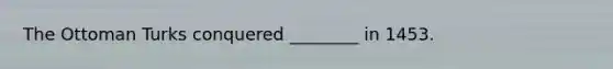 The Ottoman Turks conquered ________ in 1453.
