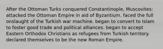 After the Ottoman Turks conquered Constantinople, Muscovites: attacked the Ottoman Empire in aid of Byzantium. faced the full onslaught of the Turkish war machine. began to convert to Islam to foster good trade and political alliances. began to accept Eastern Orthodox Christians as refugees from Turkish territory. declared themselves to be the new Roman Empire.