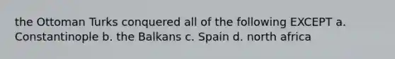 the Ottoman Turks conquered all of the following EXCEPT a. Constantinople b. the Balkans c. Spain d. north africa