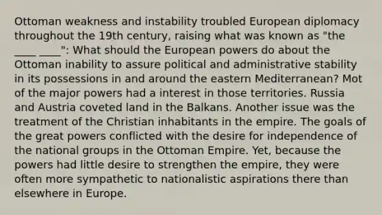 Ottoman weakness and instability troubled European diplomacy throughout the 19th century, raising what was known as "the ____ ____": What should the European powers do about the Ottoman inability to assure political and administrative stability in its possessions in and around the eastern Mediterranean? Mot of the major powers had a interest in those territories. Russia and Austria coveted land in the Balkans. Another issue was the treatment of the Christian inhabitants in the empire. The goals of the great powers conflicted with the desire for independence of the national groups in the Ottoman Empire. Yet, because the powers had little desire to strengthen the empire, they were often more sympathetic to nationalistic aspirations there than elsewhere in Europe.