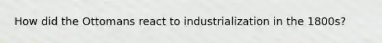 How did the Ottomans react to industrialization in the 1800s?