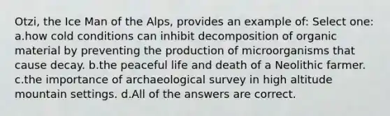 Otzi, the Ice Man of the Alps, provides an example of:​ Select one: a.​how cold conditions can inhibit decomposition of organic material by preventing the production of microorganisms that cause decay. b.​the peaceful life and death of a Neolithic farmer. c.the importance of archaeological survey in high altitude mountain settings. d.​All of the answers are correct.