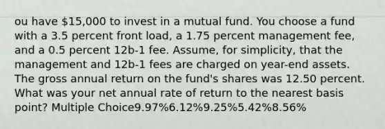 ou have 15,000 to invest in a mutual fund. You choose a fund with a 3.5 percent front load, a 1.75 percent management fee, and a 0.5 percent 12b-1 fee. Assume, for simplicity, that the management and 12b-1 fees are charged on year-end assets. The gross annual return on the fund's shares was 12.50 percent. What was your net annual rate of return to the nearest basis point? Multiple Choice9.97%6.12%9.25%5.42%8.56%