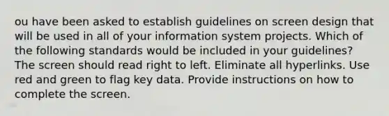 ou have been asked to establish guidelines on screen design that will be used in all of your information system projects. Which of the following standards would be included in your guidelines? The screen should read right to left. Eliminate all hyperlinks. Use red and green to flag key data. Provide instructions on how to complete the screen.