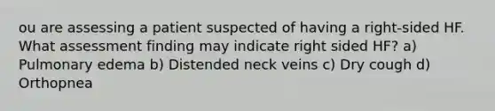 ou are assessing a patient suspected of having a right-sided HF. What assessment finding may indicate right sided HF? a) Pulmonary edema b) Distended neck veins c) Dry cough d) Orthopnea