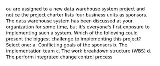 ou are assigned to a new data warehouse system project and notice the project charter lists four business units as sponsors. The data warehouse system has been discussed at your organization for some time, but it's everyone's first exposure to implementing such a system. Which of the following could present the biggest challenge to implementing this project? Select one: a. Conflicting goals of the sponsors b. The implementation team c. The work breakdown structure (WBS) d. The perform integrated change control process