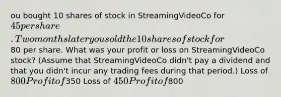 ou bought 10 shares of stock in StreamingVideoCo for 45 per share. Two months later you sold the 10 shares of stock for80 per share. What was your profit or loss on StreamingVideoCo stock? (Assume that StreamingVideoCo didn't pay a dividend and that you didn't incur any trading fees during that period.) Loss of 800 Profit of350 Loss of 450 Profit of800