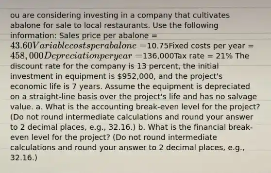 ou are considering investing in a company that cultivates abalone for sale to local restaurants. Use the following information: Sales price per abalone = 43.60Variable costs per abalone =10.75Fixed costs per year = 458,000Depreciation per year =136,000Tax rate = 21% The discount rate for the company is 13 percent, the initial investment in equipment is 952,000, and the project's economic life is 7 years. Assume the equipment is depreciated on a straight-line basis over the project's life and has no salvage value. a. What is the accounting break-even level for the project? (Do not round intermediate calculations and round your answer to 2 decimal places, e.g., 32.16.) b. What is the financial break-even level for the project? (Do not round intermediate calculations and round your answer to 2 decimal places, e.g., 32.16.)