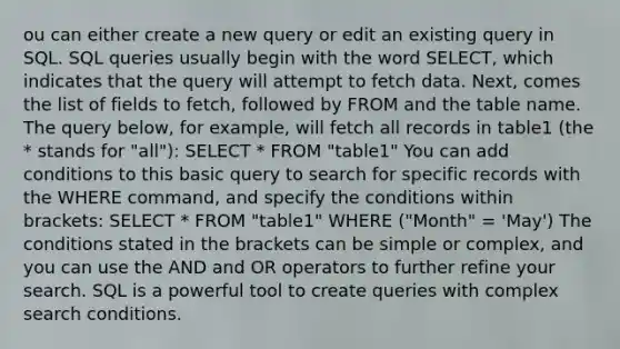 ou can either create a new query or edit an existing query in SQL. SQL queries usually begin with the word SELECT, which indicates that the query will attempt to fetch data. Next, comes the list of fields to fetch, followed by FROM and the table name. The query below, for example, will fetch all records in table1 (the * stands for "all"): SELECT * FROM "table1" You can add conditions to this basic query to search for specific records with the WHERE command, and specify the conditions within brackets: SELECT * FROM "table1" WHERE ("Month" = 'May') The conditions stated in the brackets can be simple or complex, and you can use the AND and OR operators to further refine your search. SQL is a powerful tool to create queries with complex search conditions.