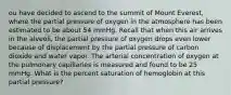 ou have decided to ascend to the summit of Mount Everest, where the partial pressure of oxygen in the atmosphere has been estimated to be about 54 mmHg. Recall that when this air arrives in the alveoli, the partial pressure of oxygen drops even lower because of displacement by the partial pressure of carbon dioxide and water vapor. The arterial concentration of oxygen at the pulmonary capillaries is measured and found to be 25 mmHg. What is the percent saturation of hemoglobin at this partial pressure?