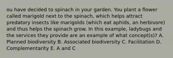 ou have decided to spinach in your garden. You plant a flower called marigold next to the spinach, which helps attract predatory insects like marigolds (which eat aphids, an herbivore) and thus helps the spinach grow. In this example, ladybugs and the services they provide are an example of what concept(s)? A. Planned biodiversity B. Associated biodiversity C. Facilitation D. Complementarity E. A and C