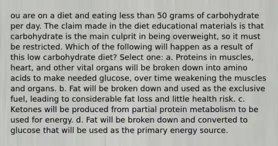 ou are on a diet and eating less than 50 grams of carbohydrate per day. The claim made in the diet educational materials is that carbohydrate is the main culprit in being overweight, so it must be restricted. Which of the following will happen as a result of this low carbohydrate diet? Select one: a. Proteins in muscles, heart, and other vital organs will be broken down into amino acids to make needed glucose, over time weakening the muscles and organs. b. Fat will be broken down and used as the exclusive fuel, leading to considerable fat loss and little health risk. c. Ketones will be produced from partial protein metabolism to be used for energy. d. Fat will be broken down and converted to glucose that will be used as the primary energy source.