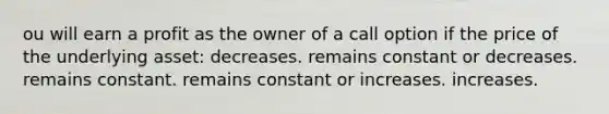 ou will earn a profit as the owner of a call option if the price of the underlying asset: decreases. remains constant or decreases. remains constant. remains constant or increases. increases.