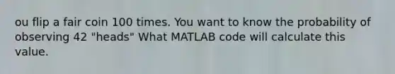 ou flip a fair coin 100 times. You want to know the probability of observing 42 "heads" What MATLAB code will calculate this value.