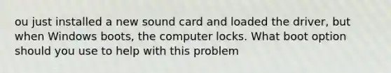 ou just installed a new sound card and loaded the driver, but when Windows boots, the computer locks. What boot option should you use to help with this problem