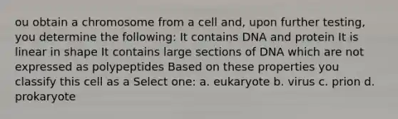 ou obtain a chromosome from a cell and, upon further testing, you determine the following: It contains DNA and protein It is linear in shape It contains large sections of DNA which are not expressed as polypeptides Based on these properties you classify this cell as a Select one: a. eukaryote b. virus c. prion d. prokaryote