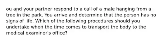 ou and your partner respond to a call of a male hanging from a tree in the park. You arrive and determine that the person has no signs of life. Which of the following procedures should you undertake when the time comes to transport the body to the medical examiner's office?