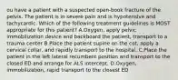 ou have a patient with a suspected​ open-book fracture of the pelvis. The patient is in severe pain and is hypotensive and tachycardic. Which of the following treatment guidelines is MOST appropriate for this​ patient? A.​Oxygen, apply pelvic immobilization device and backboard the​ patient, transport to a trauma center B.Place the patient supine on the​ cot, apply a cervical​ collar, and rapidly transport to the hospital. C.Place the patient in the left lateral recumbent position and transport to the closed ED and arrange for ALS intercept. D.​Oxygen, immobilization, rapid transport to the closest ED