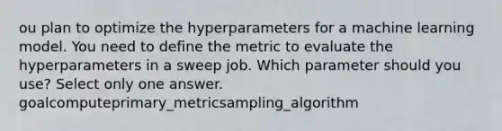 ou plan to optimize the hyperparameters for a machine learning model. You need to define the metric to evaluate the hyperparameters in a sweep job. Which parameter should you use? Select only one answer. goalcomputeprimary_metricsampling_algorithm