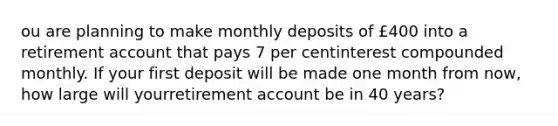 ou are planning to make monthly deposits of £400 into a retirement account that pays 7 per centinterest compounded monthly. If your first deposit will be made one month from now, how large will yourretirement account be in 40 years?