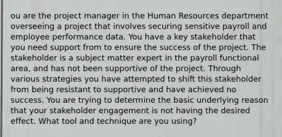 ou are the project manager in the Human Resources department overseeing a project that involves securing sensitive payroll and employee performance data. You have a key stakeholder that you need support from to ensure the success of the project. The stakeholder is a subject matter expert in the payroll functional area, and has not been supportive of the project. Through various strategies you have attempted to shift this stakeholder from being resistant to supportive and have achieved no success. You are trying to determine the basic underlying reason that your stakeholder engagement is not having the desired effect. What tool and technique are you using?