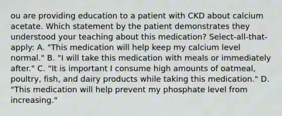 ou are providing education to a patient with CKD about calcium acetate. Which statement by the patient demonstrates they understood your teaching about this medication? Select-all-that-apply: A. "This medication will help keep my calcium level normal." B. "I will take this medication with meals or immediately after." C. "It is important I consume high amounts of oatmeal, poultry, fish, and dairy products while taking this medication." D. "This medication will help prevent my phosphate level from increasing."