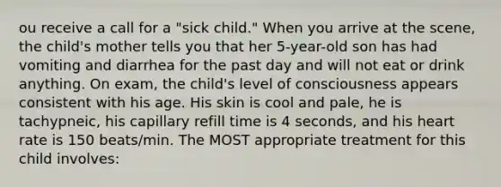 ou receive a call for a "sick child." When you arrive at the scene, the child's mother tells you that her 5-year-old son has had vomiting and diarrhea for the past day and will not eat or drink anything. On exam, the child's level of consciousness appears consistent with his age. His skin is cool and pale, he is tachypneic, his capillary refill time is 4 seconds, and his heart rate is 150 beats/min. The MOST appropriate treatment for this child involves: