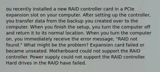 ou recently installed a new RAID controller card in a PCIe expansion slot on your computer. After setting up the controller, you transfer data from the backup you created over to the computer. When you finish the setup, you turn the computer off and return it to its normal location. When you turn the computer on, you immediately receive the error message, "RAID not found." What might be the problem? Expansion card failed or became unseated. Motherboard could not support the RAID controller. Power supply could not support the RAID controller. Hard drives in the RAID have failed.