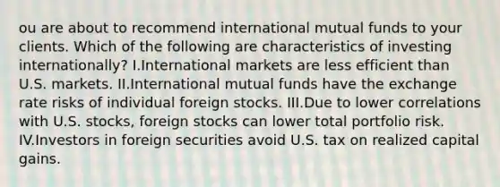 ou are about to recommend international mutual funds to your clients. Which of the following are characteristics of investing internationally? I.International markets are less efficient than U.S. markets. II.International mutual funds have the exchange rate risks of individual foreign stocks. III.Due to lower correlations with U.S. stocks, foreign stocks can lower total portfolio risk. IV.Investors in foreign securities avoid U.S. tax on realized capital gains.