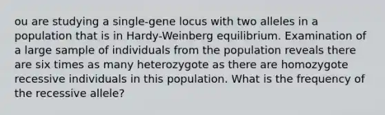 ou are studying a single-gene locus with two alleles in a population that is in Hardy-Weinberg equilibrium. Examination of a large sample of individuals from the population reveals there are six times as many heterozygote as there are homozygote recessive individuals in this population. What is the frequency of the recessive allele?