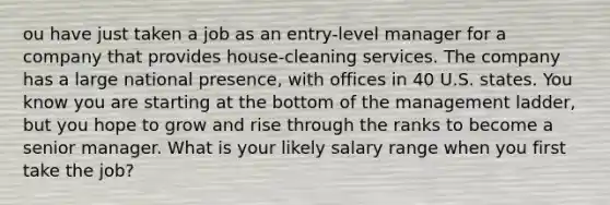 ou have just taken a job as an entry-level manager for a company that provides house-cleaning services. The company has a large national presence, with offices in 40 U.S. states. You know you are starting at the bottom of the management ladder, but you hope to grow and rise through the ranks to become a senior manager. What is your likely salary range when you first take the job?