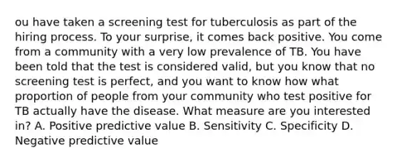 ou have taken a screening test for tuberculosis as part of the hiring process. To your surprise, it comes back positive. You come from a community with a very low prevalence of TB. You have been told that the test is considered valid, but you know that no screening test is perfect, and you want to know how what proportion of people from your community who test positive for TB actually have the disease. What measure are you interested in? A. Positive predictive value B. Sensitivity C. Specificity D. Negative predictive value