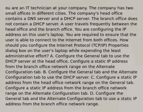 ou are an IT technician at your company. The company has two small offices in different cities. The company's head office contains a DNS server and a DHCP server. The branch office does not contain a DHCP server. A user travels frequently between the head office and the branch office. You are configuring the IP address on this user's laptop. You are required to ensure that the user is able to connect to the Internet from both offices. How should you configure the Internet Protocol (TCP/IP) Properties dialog box on the user's laptop while expending the least administrative effort? A. Configure the General tab to use the DHCP server at the head office. Configure a static IP address from the branch office network range on the Alternate Configuration tab. B. Configure the General tab and the Alternate Configuration tab to use the DHCP server. C. Configure a static IP address from the head office network range on the General tab. Configure a static IP address from the branch office network range on the Alternate Configuration tab. D. Configure the General tab and the Alternate Configuration tab to use a static IP address from the branch office network range.