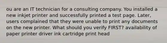 ou are an IT technician for a consulting company. You installed a new inkjet printer and successfully printed a test page. Later, users complained that they were unable to print any documents on the new printer. What should you verify FIRST? availability of paper printer driver ink cartridge print head