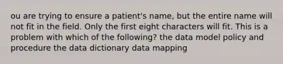 ou are trying to ensure a patient's name, but the entire name will not fit in the field. Only the first eight characters will fit. This is a problem with which of the following? the data model policy and procedure the data dictionary data mapping