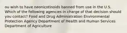 ou wish to have neonicotinoids banned from use in the U.S. Which of the following agencies in charge of that decision should you contact? Food and Drug Administration Environmental Protection Agency Department of Health and Human Services Department of Agriculture