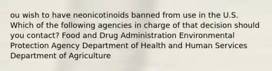 ou wish to have neonicotinoids banned from use in the U.S. Which of the following agencies in charge of that decision should you contact? Food and Drug Administration Environmental Protection Agency Department of Health and Human Services Department of Agriculture