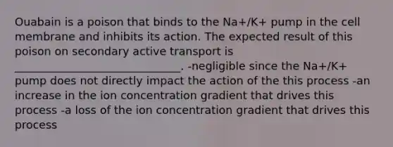 Ouabain is a poison that binds to the Na+/K+ pump in the cell membrane and inhibits its action. The expected result of this poison on secondary active transport is ______________________________. -negligible since the Na+/K+ pump does not directly impact the action of the this process -an increase in the ion concentration gradient that drives this process -a loss of the ion concentration gradient that drives this process