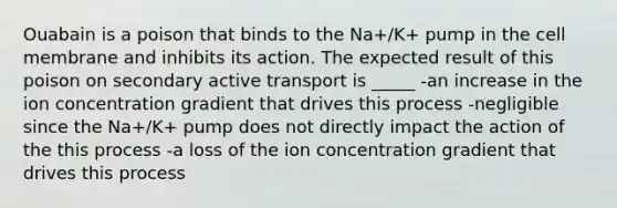 Ouabain is a poison that binds to the Na+/K+ pump in the cell membrane and inhibits its action. The expected result of this poison on secondary active transport is _____ -an increase in the ion concentration gradient that drives this process -negligible since the Na+/K+ pump does not directly impact the action of the this process -a loss of the ion concentration gradient that drives this process