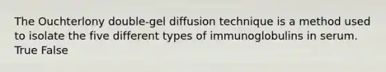 The Ouchterlony double-gel diffusion technique is a method used to isolate the five different types of immunoglobulins in serum. True False