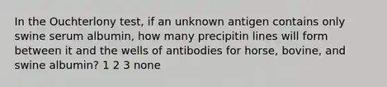 In the Ouchterlony test, if an unknown antigen contains only swine serum albumin, how many precipitin lines will form between it and the wells of antibodies for horse, bovine, and swine albumin? 1 2 3 none