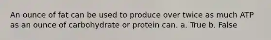 An ounce of fat can be used to produce over twice as much ATP as an ounce of carbohydrate or protein can. a. True b. False