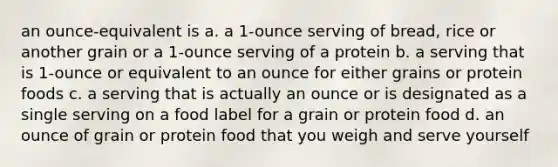 an ounce-equivalent is a. a 1-ounce serving of bread, rice or another grain or a 1-ounce serving of a protein b. a serving that is 1-ounce or equivalent to an ounce for either grains or protein foods c. a serving that is actually an ounce or is designated as a single serving on a food label for a grain or protein food d. an ounce of grain or protein food that you weigh and serve yourself