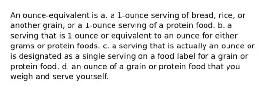 An ounce-equivalent is a. a 1-ounce serving of bread, rice, or another grain, or a 1-ounce serving of a protein food. b. a serving that is 1 ounce or equivalent to an ounce for either grams or protein foods. c. a serving that is actually an ounce or is designated as a single serving on a food label for a grain or protein food. d. an ounce of a grain or protein food that you weigh and serve yourself.