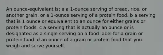 An ounce-equivalent is: a a 1-ounce serving of bread, rice, or another grain, or a 1-ounce serving of a protein food. b a serving that is 1 ounce or equivalent to an ounce for either grains or protein foods. c a serving that is actually an ounce or is designated as a single serving on a food label for a grain or protein food. d an ounce of a grain or protein food that you weigh and serve yourself.