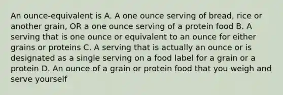 An ounce-equivalent is A. A one ounce serving of bread, rice or another grain, OR a one ounce serving of a protein food B. A serving that is one ounce or equivalent to an ounce for either grains or proteins C. A serving that is actually an ounce or is designated as a single serving on a food label for a grain or a protein D. An ounce of a grain or protein food that you weigh and serve yourself