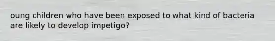 oung children who have been exposed to what kind of bacteria are likely to develop impetigo?