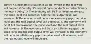 ountry X's economic situation is at eq.. Which of the following will happen if Country X's central bank conducts a contractionary monetary policy? A The economy will be in a recessionary gap; the price level will decrease, and the real output level will increase. B The economy will be in a recessionary gap; the price level and the real output level will decrease. C The economy will be at full employment; the price level and the real output level will increase. D The economy will be in an inflationary gap; the price level and the real output level will increase. E The economy will be in an inflationary gap; the price level will increase, and the real output level will decrease.