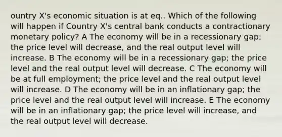 ountry X's economic situation is at eq.. Which of the following will happen if Country X's central bank conducts a contractionary <a href='https://www.questionai.com/knowledge/kEE0G7Llsx-monetary-policy' class='anchor-knowledge'>monetary policy</a>? A The economy will be in a recessionary gap; the price level will decrease, and the real output level will increase. B The economy will be in a recessionary gap; the price level and the real output level will decrease. C The economy will be at full employment; the price level and the real output level will increase. D The economy will be in an inflationary gap; the price level and the real output level will increase. E The economy will be in an inflationary gap; the price level will increase, and the real output level will decrease.