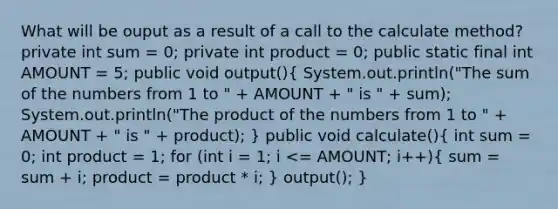 What will be ouput as a result of a call to the calculate method? private int sum = 0; private int product = 0; public static final int AMOUNT = 5; public void output()( System.out.println("The sum of the numbers from 1 to " + AMOUNT + " is " + sum); System.out.println("The product of the numbers from 1 to " + AMOUNT + " is " + product); ) public void calculate()( int sum = 0; int product = 1; for (int i = 1; i <= AMOUNT; i++){ sum = sum + i; product = product * i; ) output(); }